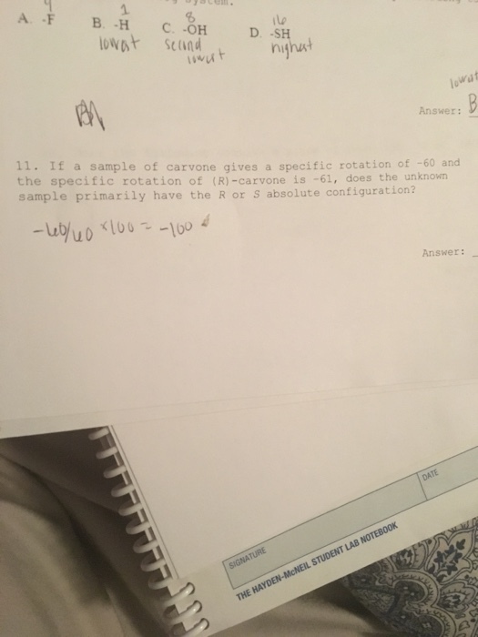 A B a C D at S (ind iivut nihut wat Answer: B 11. If a sample of carvone gives a specific rotation of -60 and the specific rotation of (R -carvone is 61, does the unknown sample primarily have the R or s absolute configuration Answer: DATE NOTEB00K LAB STUDENT HAYDEN-McNEIL THE