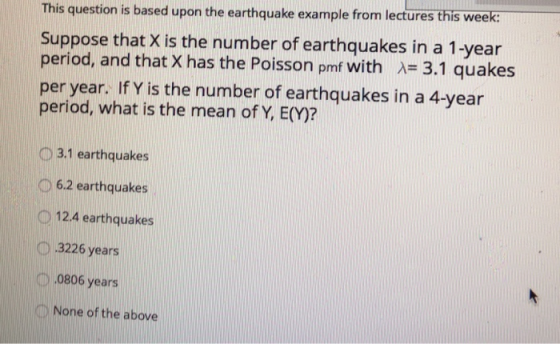This question is based upon the earthquake example from lectures this week: Suppose that X is the number of earthquakes in a 1-year period, and that X has the Poisson pmf with A- 3.1 quakes per year. IfY is the number of earthquakes in a 4-year period, what is the mean of Y, E(M)? O3.1 earthquakes D 6.2 earthquakes 12.4 earthquakes D 3226 years 0806 years 0 None of the above
