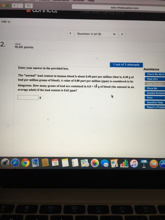 HW 1c Question 2 (of 8) value: 10.00 points 1 out of 3 attempts Enter your answer in the provided box. Assistance The normal lead content in human blood is about 0,40 part per million (that is, 0.40 g of lead per million grams of blood). A value of 0.80 part per million (ppm) is considered to be dangerous. How many grams of lead are contained in 6.0 x 10 g of blood (the amount in an average adult) if the lead content is 0.6 ppm? Check My Work View Question Show Me Guided Solution Question Help Report a Proble 渋: 3g