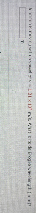 A proton is moving with a speed of v = 1.21 x 106 m/s. What is its de Broglie wavelength (in m)? m