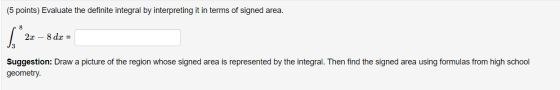 (5 points) Evaluate the definite integral by interpreting it in terms of signed area. 2x – 8 dx = Suggestion: Draw a picture