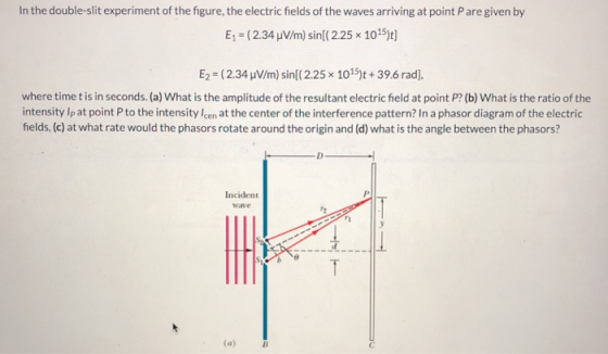 In the double-slit experiment of the figure, the electric fields of the waves arriving at point Pare given by Ep ( 2.34 μ /m) sin(( 2.25x 1015)t] E2 ( 2.34 V/m) sin[( 2.25 x 1015)t + 39.6 rad], where time t is in seconds. (a) What is the amplitude of the resultant electric field at point P? (b) What is the ratio of the intensity Ip at point P to the intensity Icen at the center of the interference pattern? In a phasor diagram of the electric fields, (c) at what rate would the phasors rotate around the origin and (d) what is the angle between the phasors? Incident wave (a)B