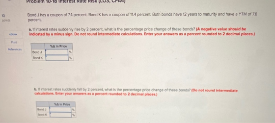Problem 10-18 Interest Rate RIS (LUS, CP44) 10 points Bond J has a coupon of 74 percent. Bond K has a coupon of 11.4 percent.