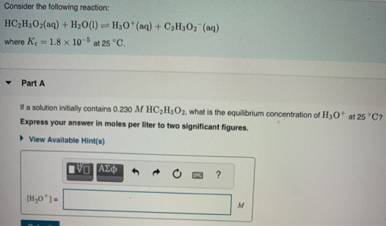 Consider the following reaction: HC2H3O2(aq) + H2O(l) =H30+(aq) + C2H307- (aq) where Kc = 1.8 x 10-5 at 25°C. Part A If a sol