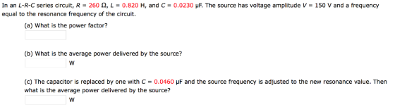 In an L-R-C series circuit, R = 260 ?, L = 0.820 H, and C= 0.0230 ?F. The source has voltage amplitude V = 150 V and a frequency equal to the resonance frequency of the circuit (a) What is the power factor? (b) What is the average power delivered by the source? (c) The capacitor is replaced by one with C = 0.0460 ?F and the source frequency is adjusted to the new resonance value. Then what is the average power delivered by the source?