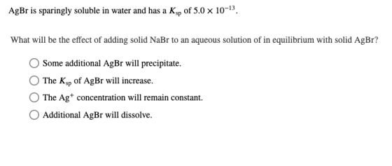 AgBr is sparingly soluble in water and has a Ksp of 5.0 x 10-13. What will be the effect of adding solid NaBr to an aqueous s