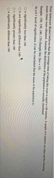 Your instructor (Katie) believes that the average time of taking this exam is equal to 140 minutes. A sample of 4 students wa