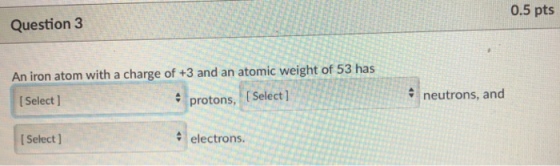 Question 3 0.5 pts An iron atom with a charge of +3 and an atomic weight of 53 has protons, (Select] ISelect ] neutrons, and I Select ] electrons.