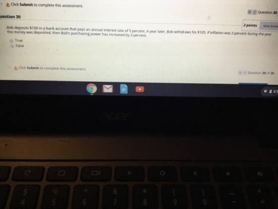 Click Submit to complete this assessment Question 30 uestion 30 2 points Save Answ Bob deposits $100 in a bank account that pays an annual the money was deposited, then Bobs purchasing power has increased by 3 percent interest rate of 5 percent. A year later, Bob withdraws his $105. If inflation was 2 percent during the year O True O False à Click Submit to complete this assessment « Question 30 of 30 8