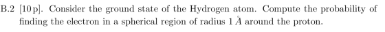 B.2 [10p]. Consider the ground state of the Hydrogen atom. Compute the probability of finding the electron in a spherical reg