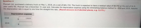 Question 4 Pharoah Ltd. purchased a delivery truck on May 1, 2018, at a cost of $81,720. The truck is expected to have a resi
