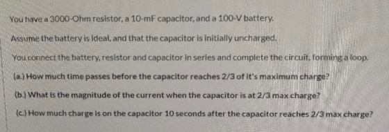 You have a 3000-Ohm resistor, a 10-mF capacitor, and a 100-V battery. Assume the battery is ideal, and that the capacitor is