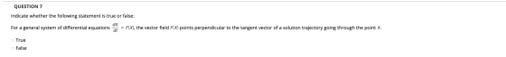 QUESTION 7 Indicate whether the following statement is true or false: dx For a general system of differential equations * = F