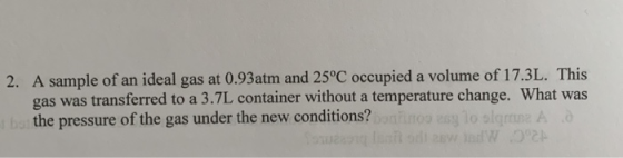 2. A sample of an ideal gas at 0.93atm and 25°C occupied a volume of 17.3L. This gas was transferred to a 3.7L container with