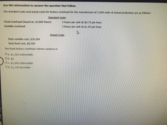 Use this information to answer the question that follow. The standard costs and actual costs for factory overhead for the manufacture of 2,600 units of actual production are as follows Fixed overhead (based on 10,000 hours) Variable overhead 3 hours per unit$0.75 per hour 3 hours per unit $1.95 per hour Total variable cost, $18,200 Total fixed cost, $8,200 The fixed factory overhead volume variance is Oa. $1,320 unfavorable Ob. $0 Oc.$1,650 unfavorable Od. $1,320 favorable