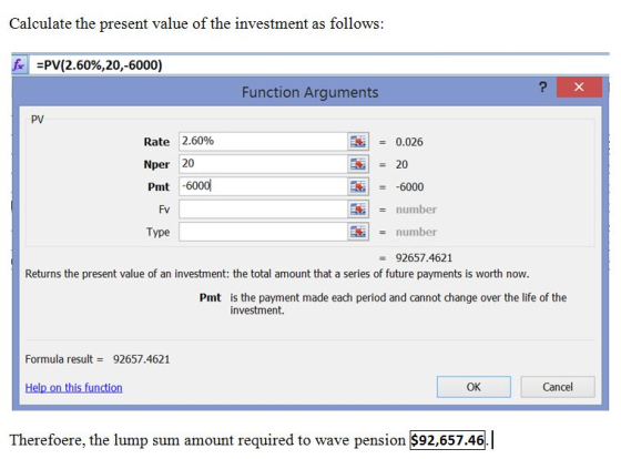 Calculate the present value of the investment as follows f. =PV(2.60%,20,-6000) Function Arguments PV Rate 2.60% Nper 20 Pmt -600d = 0.026 | -6000 number = number = 92657.4621 Fv Type Returns the present value of an investment: the total amount that a series of future payments is worth now Pmt is the payment made each period and cannot change over the life of the investment. Formula result92657.4621 Help on this function OK Cancel Therefoere, the lump sum amount required to wave pension $92,657.46.