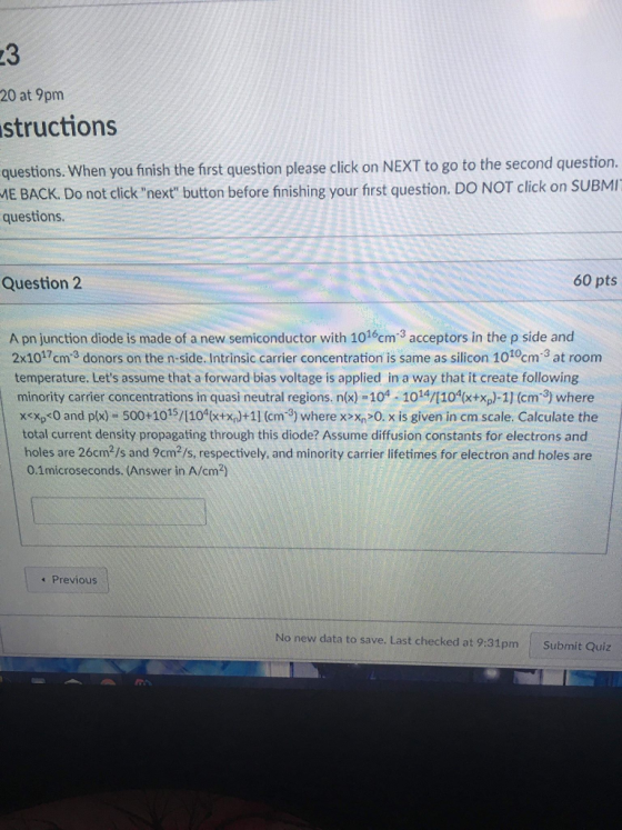23 20 at 9pm structions questions. When you finish the frst question please click on NEXT to go to the second question. ME BACK. Do not clicknext button before finishing your first question. DO NOT click on SUBMI questions. Question 2 60 pts A pn junction diode is made of a new semiconductor with 1016cm3 acceptors in the p side and 2x1017cm3 donors on the n-side. Intrinsic carrier concentration is same as silicon 1010cm3 at room temperature. Lets assume that a forward bias voltage is applied in a way that it create following minority carrier concentrations in quasi neutral regions. n(x) 104-1014/104x+xp)-1] (cm3) where x<xps0 and px)- 500+1015/1104txn)+11 (cm-3) where x>xn 0. x is given in cm scale. Calculate the total current density propagating through this diode? Assume diffusion constants for electrons and holes are 26cm2/s and 9cm2/s, respectively, and minority carrier lifetimes for electron and holes are 0.1microseconds. (Answer in A/cm2) 1 Previous No new data to save. Last checked at 9:31pm Submit Quiz