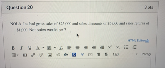 Question 20 3 pts NOLA, Inc had gross sales of $25,000 and sales discounts of $5,000 and sales returns of $1,000. Net sales w