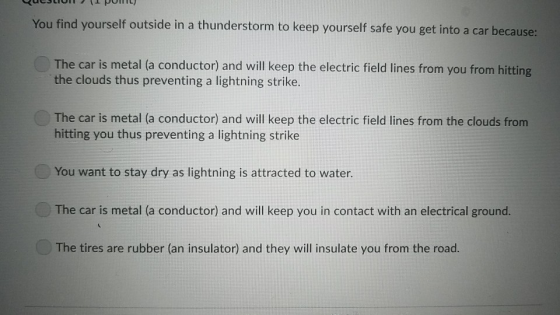 You find yourself outside in a thunderstorm to keep yourself safe you get into a car because: The car is metal (a conductor) and will keep the electric field lines from you from hitting the clouds thus preventing a lightning strike. The car is metal (a conductor) and will keep the electric field lines from the clouds from hitting you thus preventing a lightning strike You want to stay dry as lightning is attracted to water. The car is metal (a conductor) and will keep you in contact with an electrical ground. The tires are rubber (an insulator) and they will insulate you from the road