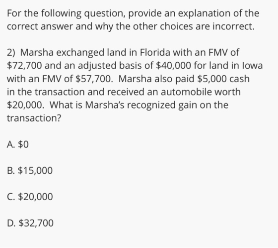 For the following question, provide an explanation of the correct answer and why the other choices are incorrect. 2) Marsha exchanged land in Florida with an FMV of $72,700 and an adjusted basis of $40,000 for land in lowa with an FMV of $57,700. Marsha also paid $5,000 cash in the transaction and received an automobile worth $20,000. What is Marshas recognized gain on the transaction? A. $0 B. $15,000 C. $20,000 D. $32,700