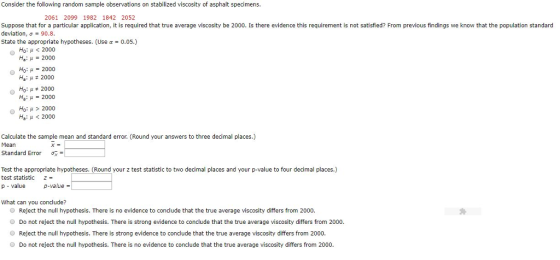Consider the following random sample observations on stabilized viscosity of asphalt specimens. 2061 2099 1982 1842 2052 Suppose that for a particular application, it is required that true average viscosity be 2000. Is there evidence this requirement is not satisfied? From previous findings we know that the population standard deviation, σ State the appropriate hypotheses. (Use α-0.05.) 90.8 Ho: μ < 2000 Hai μ 2000 Ho: μ 2000 Ha: μ 2000 Ho: μ 2000 Hai μ-2000 Ho: μ > 2000 Ha: μ < 2000 Calculate the sample mean and standard error. (Round your answers to three decimal places.) Mean Standard Error σ Test the appropriate hypotheses. (Round your z test statistic to two decimal places and your p-value to four decimal places.) test statistic z p value p-value- What can you conclude? ● Reject the null hypothesis. There is no evidence to conclude that the true average viscosity differs from 2000. Do not reject the null hypothesis. There is strong evidence to conclude that the true average viscosity differs from 2000 Reject the null hypothesis. There is strong evidence to conclude that the true average viscosity differs from 2000. Do not reject the null hypothesis. There is no evidence to conclude that the true average viscosity differs from 2000