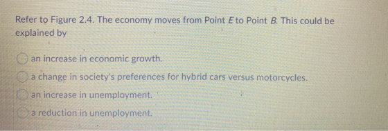 Refer to Figure 2.4. The economy moves from Point E to Point B. This could be explained by an increase in economic growth. a