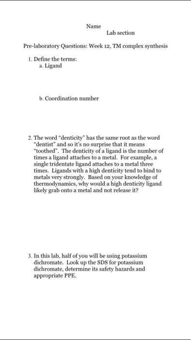 Name Lab section Pre-laboratory Questions: Week 12,TM complex synthesis 1. Define the terms: a. Ligand. b, Coordination number 2. The word denticity has the same root as the word dentist and so its no surprise that it means toothed. The denticity of a ligand is the number of times a ligand attaches to a metal. For example, a single tridentate ligand attaches to a metal three times. Ligands with a high denticity tend to bind to metals very strongly. Based on your knowledge of thermodynamics, why would a high denticity ligand likely grab onto a metal and not release it? 3. In this lab, half of you will be using potassium dichromate. Look up the SDS for potassium dichromate, determine its safety hazards and appropriate PPE.