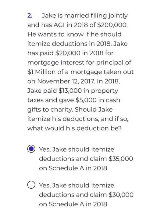 2. Jake is married filing jointly and has AGI in 2018 of $200,000. He wants to know if he should itemize deductions in 2018.
