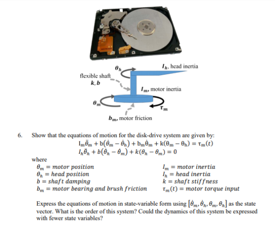 Ih, head inertia flexible shaft k, b I, motor inertia rn b, motor friction 6. Show that the equations of motion for the disk-drive system are given by: where motor inertia θm = motor position Pn-head position b-shaft damping bm-motor bearing and brush friction Ihead inertia k-shaft stiffness t,n(t) = motor torque input Express the equations of motion in state-variable form using [bmuOh,o,n, θ ] as the state vector. What is the order of this system? Could the dynamics of this system be expressed with fewer state variables? hom