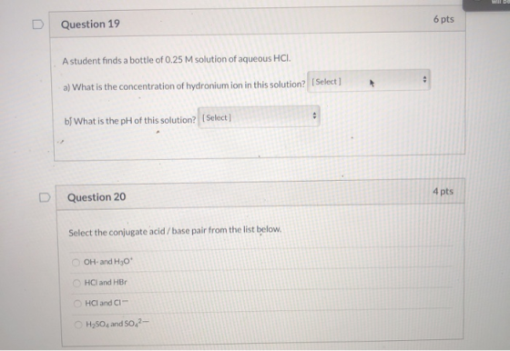 Question 19 6 pts A student finds a bottle of 0.25 M solution of aqueous HCI. a) What is the concentration of hydronium ion i