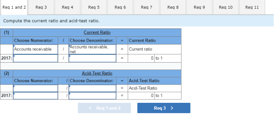 Req 1 and 2 Req 3 Req 4 Req 5 Req 6 Req 7 Req 8 Req 9 Req 10 Req 11 Compute the current ratio and acid-test ratio urrent Ratio Choose Numerator: Choose Denominator:Current Ratio ccounts receivable net Accounts receivable Current ratio 2017: id-Test Rati Choose Numerator: minator: Acid-Test Ratio Acid-Test Ratio 2017: 0 to 1 Req 1 and 2 Req 3 >