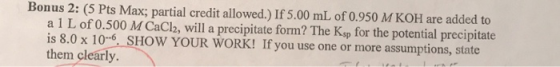 Bonus 2: (5 Pts Max; partial credit allowed.) If 5.00 mL of 0.950 M KOH are added to a 1 L of 0.500 M CaCl2, will a precipita