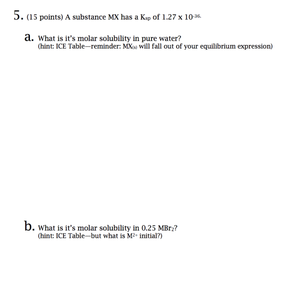 5 points) A substance MX has a Ksp of 1.27 x 10-36. a. What is its molar solubility in pure water? (hint: ICE Table-reminder