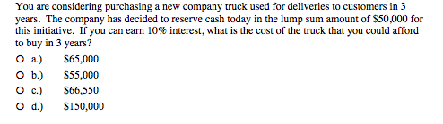 You are considering purchasing a new company truck used for deliveries to customers in 3 years. The company has decided to reserve cash today in the lump sum amount of S50,000 for this initiative. If you can earn 10% interest, what is the cost of the truck that you could afford to buy in 3 vears? O a) 65,000 O b S55.000 S66550 C) 0 d.) S150,000
