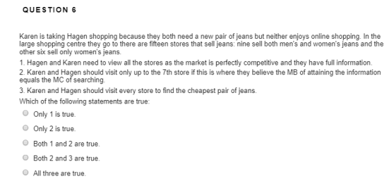 QUESTION 6 Karen is taking Hagen shopping because they both need a new pair of jeans but neither enjoys online shopping. In the large shopping centre they go to there are fifteen stores that sell jeans: nine sell both mens and womens jeans and the other six sell only womens jeans. 1. Hagen and Karen need to view all the stores as the market is perfectly competitive and they have full information. 2. Karen and Hagen should visit only up to the 7th store if this is where they believe the MB of attaining the information equals the MC of searching. 3. Karen and Hagen should visit every store to find the cheapest pair of jeans. Which of the following statements are true: Only 1 is true. Only 2 is true O Both 1 and 2 are true. OBoth 2 and 3 are true. O All three are true.