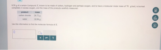 8.50 g of a certain Compound X, known to be made of carbon, hydrogen and perhaps oxygen, and to have a molecular molar mass of 70. g/mol, is burned completely in excess oxygen, and the mass of the products carefully measured: 굶 product mass carbon dioxide 26.72g water 10,94 alo Use this information to find the molecular formula of X