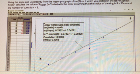 vs. I, which you plotted in the lab magnetic Using the slope and uncertainty from the logger pro graph of tan(0) fields, calculate the value of Bearth (in Teslas) with the error assuming that the radius of the ring is R-20cm and the number of turns is N- 5 Linear Fit for: Data Set I tan(theta) tan(theta) my+b m (Slope): 0.7482 +0.04211 35 3 2.14S b (YIntercept): -0.07427 -0.08808 Correlation: 0.9906 RMSE: 0.1365 70 #0 12 13 14 18 17 20 21 24 25 30