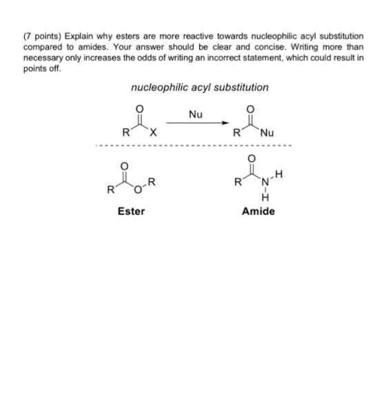 (7 points) Explain why esters are more reactive towards nucleophilic acyl substitution compared to amides. Your answer should