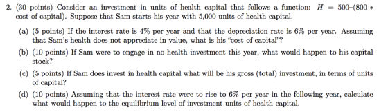 2. (30 points) Consider an investment in units of health capital that follows a function: H500-(800 cost of capital). Suppose that Sam starts his year with 5,000 units of health capital. (a) (5 points) If the interest rate is 4% per year and that the depreciation rate is 6% per year Assumung that Sams health does not appreciate in value, what is his cost of capital? (b) (10 points) If Sam were to engage in no health investment this year, what would happen to his capital (c) (5 points) If Sam does invest in health capital what will be his gross (total) investment, in terms of units (d) (10 points) Assuming that the interest rate were to rise to 6% per year in the following year, calculate stock? of capital? what would happen to the equilibrium level of investment units of health capital.