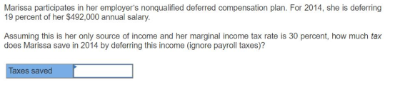 Marissa participates in her employers nonqualified deferred compensation plan. For 2014, she is deferring 19 percent of her $492,000 annual salary. Assuming this is her only source of income and her marginal income tax rate is 30 percent, how much tax does Marissa save in 2014 by deferring this income (ignore payroll taxes)? Taxes saved
