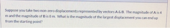 Suppose you take two non-zero displacements represented by vectors A&B. The magnitude of Ais 4 m and the magnitude of Bis 8 m