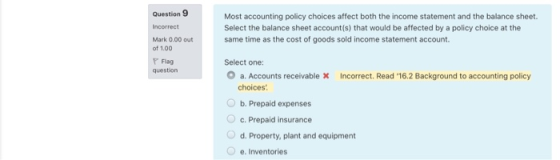 Question 9 Incorrect Most accounting policy choices affect both the income statement and the balance sheet. Select the balanc