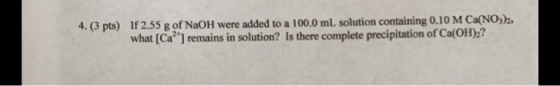 4. (3 pts) If 2.55 g of NaOH were added to a 100.0 mL solution containing 0.10 M Ca(NO3)2, what (Ca?) remains in solution? I