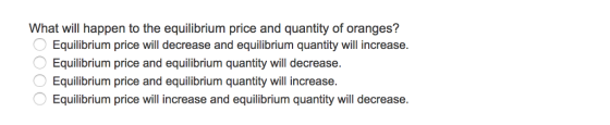 What will happen to the equilibrium price and quantity of oranges? Equilibrium price will decrease and equilibrium quantity will increase. Equilibrium price and equilibrium quantity will decrease Equilibrium price and equilibrium quantity will increase Equilibrium price will increase and equilibrium quantity will decrease.