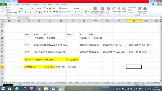 Home nert Page Layout Formulas Data Review View dd-Ins s Cut aCopy Σ AutoSum ー E ゴWrap Text B า 프 . Ej- a-Δ. : rーー 逻锂函Merge & Center. $ % , to: Paste Conditional Format CeInsert Delete Format Formatting as Table Styles2 Clear Sort &Find & Format Painter Clipboard TZ36 TO Alignment Number Cells Edting TP TQ TR TS TU TV TX TY TZ UA 24 25 26 27 28 29 30 31 32 BANK B BID ASK BANK A BID ASK 0.8258 0.8261 0.8262 0.8265 STEP 1 BUY EURO FROM BANK B@ $0.8261 AMOUNT RECEIVED = 10000000/0.8261 = 12105072.03 DOLLARS STEP 2SELL EURO TO BANK A $0.8262 AMOUNT RECEIVED= 12105072.03 X 0.8262= 10001210.51 EURO 1,210.51 34 35 36 37 38 39 40 PROFIT1004566- 1000000 ANSWER: 1,210.51 RISK PROFIT IN EURO ING PV, FV, ANNUITYDIR stru WACCRESI ex d 福 130% 11 1 r ri ! KE CAPM UTILITY, SH beta bond c M / future INDEX | INTL CAP BUD clean YIELD bond erences: 130 07:54 29-01-2019