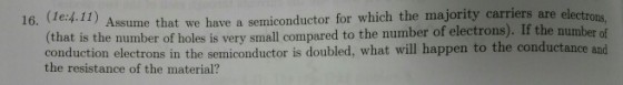 1) Assume that we have a semiconductor for which the majority carriers are el ectro number of 16. (le:4.1 ns (that is the number of holes is very small compared to the number of electrons). If the nu conduction electrons in the semiconductor is doubled, what will happen to the conductance and the resistance of the material?