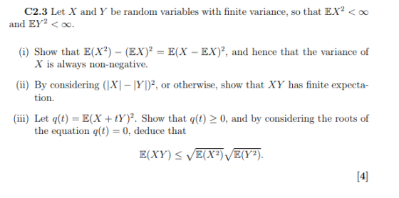 C2.3 Let X and Y be random variables with finite variance, so that EX2o0 (i) Show that E(X) - (EX) E(X - EX)2, and hence that the variance of (ii) By considering (|XI Y)2, or otherwise, show that XY has finite expecta- (iii) Let q(t) = E(X + tY)2. Show that q(t)2 0, and by considering the roots of and EY2 < oo. X is always non-negative. tion the equation q(t) 0, deduce that