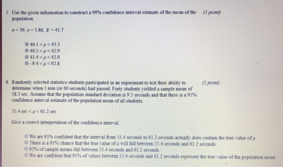 5. Use the given information to construct a 99% confidence interval estimate ofthe mean of the (1 point) population n-39, ơ-386,7 41.7 40.1 < μ < 43.3 0405 <p < 42.9 41.4 < μ 42.0 -9.4 < μ 92.8 6. Randomly selected statistics students participated in an experiment to test their ability to (1 point) determine when 1 min (or 60 seconds) had passed. Forty students yielded a sample mean of 583 sec. Assume that the population standard deviation is 9.5 seconds and that there is a 95% confidence interval estimate of the population mean of all students 55.4 sec < u61.2 sec Give a correct interpretation of the confidence interval we are 95% confident that the interval from 55.4 seconds to 61.2 seconds actually does contain the true value of There is a 95% chance that the true value ofμ will fall between 55.4 seconds and 61.2 seconds. O 95% of sample means fall between 55.4 seconds and 61.2 seconds. o we are confident that 95% of values between 55.4 seconds and 61.2 seconds represent the true value of the population mean.