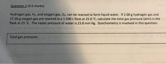 Question 2 (0.5 marks) Hydrogen gas, H2, and oxygen gas, Oz, can be reacted to form liquid water. If 2.00 g hydrogen gas and