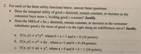 2. For each of the three utility functions below, answer these questions: Does the marginal utility of good x diminish, remain constant, or increase as the consumer buys more x, holding good y constant? Justify. Does the MRS of x for y diminish, remain constant, or increase as the consumer substitutes good y for more of good x to the right along an indifference curve? Justify. . . a. U(x, y)xyb, where 0 < a < 1 and b> 0 (10 points) b. U(x,y)xby, where a >1 and b>0 (10 points) c. U(x,y)-ax + yb, where a > 0 and 0 < b < 1 (10 points)